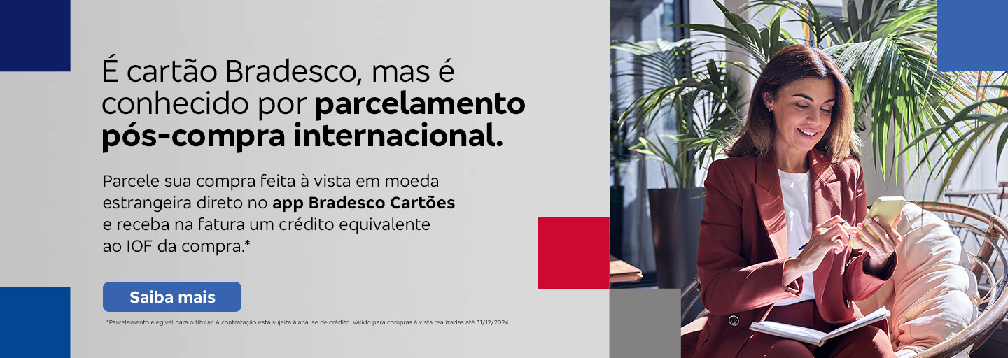 #BradescoAcessível #PraTodoMundoVer
              Texto: É cartão Bradesco, mas é conhecido por parcelamento pós-compra internacional. Parcele sua compra feita à vista em moeda estrangeira direto no app Bradesco Cartões e receba na fatura um crédito equivalente ao IOF da compra.* Botão: Saiba mais. Texto legal: *Parcelamento elegível para o titular. A contratação está sujeita à análise de crédito. Válido para compras à vista realizadas até 31/12/2024.“ Saiba mais
              Descrição da imagem: A peça publicitária é divida em duas partes. À direita, vemos a foto de uma mulher sorridente, segurando e olhando para um smartphone. Ela está vestindo uma um blazer bordô e uma camisa branca. À esquerda da peça, vemos um fundo cinza, com elementos gráficos nas bordas e o texto, seguido do botão e texto legal, sobreposto.